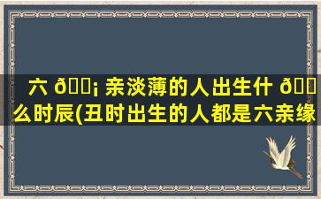 六 🐡 亲淡薄的人出生什 🐠 么时辰(丑时出生的人都是六亲缘薄吗)